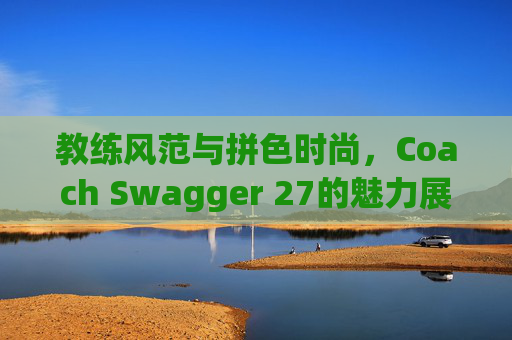 教练风范与拼色时尚,Coach Swagger 27的魅力展现 教练风范与拼色时尚,Coach Swagger 27的魅力展现